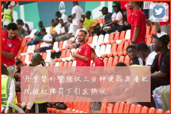 丹索替补登场仅三分钟便因离谱犯规被红牌罚下引发热议