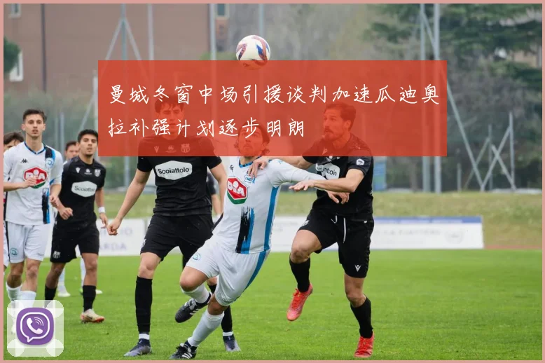 曼城冬窗中场引援谈判加速瓜迪奥拉补强计划逐步明朗