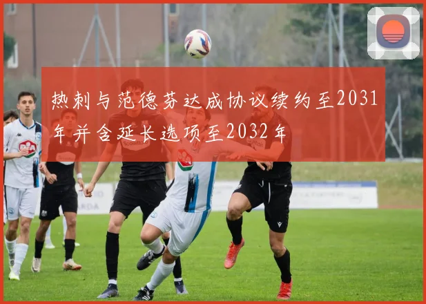 热刺与范德芬达成协议续约至2031年并含延长选项至2032年